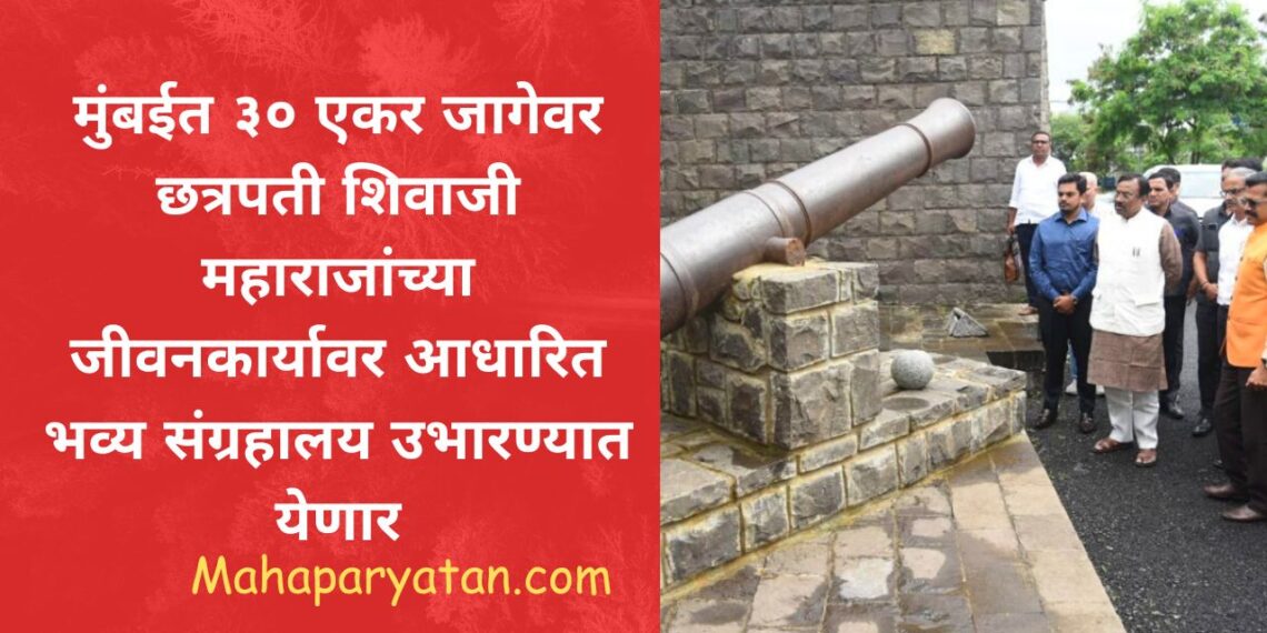 मुंबईत ३० एकर जागेवर छत्रपती शिवाजी महाराजांच्या जीवनकार्यावर आधारित भव्य संग्रहालय उभारण्यात येणार