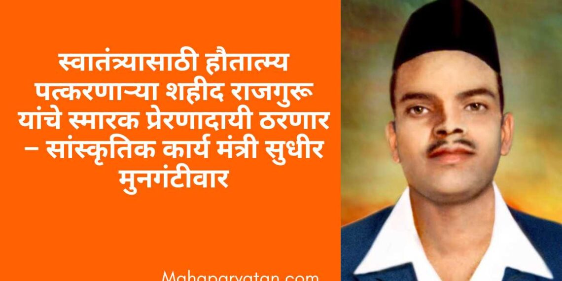 स्वातंत्र्यासाठी हौतात्म्य पत्करणाऱ्या शहीद राजगुरू यांचे स्मारक प्रेरणादायी ठरणार – सांस्कृतिक कार्य मंत्री सुधीर मुनगंटीवार